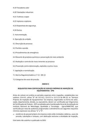 Este texto não substitui o publicado no DOU
4.19 Trocadores calor
4.20 Tubulações industriais
4.21 Turbinas a vapor
4.22 Injetores e ejetores
4.23 Dispositivos de segurança
4.24 Outros
5. Instrumentação.
6. Operação da unidade.
6.1 Descrição do processo
6.2 Partida e parada
6.3 Procedimentos de emergência
6.4 Descarte de produtos químicos e preservação do meio ambiente
6.5 Avaliação e controle de riscos inerentes ao processo
6.6 Prevenção contra deterioração, explosão e outros riscos
7. Legislação e normalização.
7.1 Norma Regulamentadora n.º 13 - NR-13
7.2 Categorias de vasos de pressão
ANEXO II
REQUISITOS PARA CERTIFICAÇÃO DE SERVIÇO PRÓPRIO DE INSPEÇÃO DE
EQUIPAMENTOS - SPIE
Antes de colocar em prática os períodos especiais entre inspeções, estabelecidos nos
subitens 13.4.4.5, alínea “b” do 13.5.4.5, 13.6.3.3 e 13.7.3.3 da NR-13, os "Serviços
Próprios de Inspeção de Equipamentos" da empresa, organizados na forma de setor,
seção, departamento, divisão, ou equivalente, devem ser certificados por Organismos
de Certificação de Produto - OCP acreditados pela Coordenação Geral de Acreditação do
Instituto Nacional de Metrologia, Qualidade e Tecnologia - Cgcre/INMETRO, que
verificarão por meio de auditorias programadas o atendimento aos seguintes requisitos
mínimos expressos nas alíneas “a” a “h”.
a) existência de pessoal próprio da empresa onde estão instalados caldeiras, vasos de
pressão, tubulações e tanques, com dedicação exclusiva a atividades de inspeção,
 