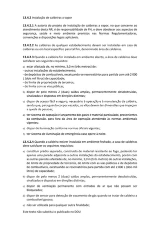 Este texto não substitui o publicado no DOU
13.4.2 Instalação de caldeiras a vapor
13.4.2.1 A autoria do projeto de instalação de caldeiras a vapor, no que concerne ao
atendimento desta NR, é de responsabilidade de PH, e deve obedecer aos aspectos de
segurança, saúde e meio ambiente previstos nas Normas Regulamentadoras,
convenções e disposições legais aplicáveis.
13.4.2.2 As caldeiras de qualquer estabelecimento devem ser instaladas em casa de
caldeiras ou em local específico para tal fim, denominado área de caldeiras.
13.4.2.3 Quando a caldeira for instalada em ambiente aberto, a área de caldeiras deve
satisfazer aos seguintes requisitos:
a) estar afastada de, no mínimo, 3,0 m (três metros) de:
- outras instalações do estabelecimento;
- de depósitos de combustíveis, excetuando-se reservatórios para partida com até 2 000
L (dois mil litros) de capacidade;
- do limite de propriedade de terceiros;
- do limite com as vias públicas;
b) dispor de pelo menos 2 (duas) saídas amplas, permanentemente desobstruídas,
sinalizadas e dispostas em direções distintas;
c) dispor de acesso fácil e seguro, necessário à operação e à manutenção da caldeira,
sendo que, para guarda-corpos vazados, os vãos devem ter dimensões que impeçam
a queda de pessoas;
d) ter sistema de captação e lançamento dos gases e material particulado, provenientes
da combustão, para fora da área de operação atendendo às normas ambientais
vigentes;
e) dispor de iluminação conforme normas oficiais vigentes;
f) ter sistema de iluminação de emergência caso opere à noite.
13.4.2.4 Quando a caldeira estiver instalada em ambiente fechado, a casa de caldeiras
deve satisfazer os seguintes requisitos:
a) constituir prédio separado, construído de material resistente ao fogo, podendo ter
apenas uma parede adjacente a outras instalações do estabelecimento, porém com
as outras paredes afastadas de, no mínimo, 3,0 m (três metros) de outras instalações,
do limite de propriedade de terceiros, do limite com as vias públicas e de depósitos
de combustíveis, excetuando-se reservatórios para partida com até 2.000 L (dois mil
litros) de capacidade;
b) dispor de pelo menos 2 (duas) saídas amplas, permanentemente desobstruídas,
sinalizadas e dispostas em direções distintas;
c) dispor de ventilação permanente com entradas de ar que não possam ser
bloqueadas;
d) dispor de sensor para detecção de vazamento de gás quando se tratar de caldeira a
combustível gasoso;
e) não ser utilizada para qualquer outra finalidade;
 