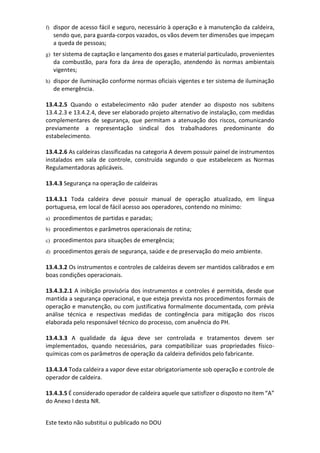 Este texto não substitui o publicado no DOU
f) dispor de acesso fácil e seguro, necessário à operação e à manutenção da caldeira,
sendo que, para guarda-corpos vazados, os vãos devem ter dimensões que impeçam
a queda de pessoas;
g) ter sistema de captação e lançamento dos gases e material particulado, provenientes
da combustão, para fora da área de operação, atendendo às normas ambientais
vigentes;
h) dispor de iluminação conforme normas oficiais vigentes e ter sistema de iluminação
de emergência.
13.4.2.5 Quando o estabelecimento não puder atender ao disposto nos subitens
13.4.2.3 e 13.4.2.4, deve ser elaborado projeto alternativo de instalação, com medidas
complementares de segurança, que permitam a atenuação dos riscos, comunicando
previamente a representação sindical dos trabalhadores predominante do
estabelecimento.
13.4.2.6 As caldeiras classificadas na categoria A devem possuir painel de instrumentos
instalados em sala de controle, construída segundo o que estabelecem as Normas
Regulamentadoras aplicáveis.
13.4.3 Segurança na operação de caldeiras
13.4.3.1 Toda caldeira deve possuir manual de operação atualizado, em língua
portuguesa, em local de fácil acesso aos operadores, contendo no mínimo:
a) procedimentos de partidas e paradas;
b) procedimentos e parâmetros operacionais de rotina;
c) procedimentos para situações de emergência;
d) procedimentos gerais de segurança, saúde e de preservação do meio ambiente.
13.4.3.2 Os instrumentos e controles de caldeiras devem ser mantidos calibrados e em
boas condições operacionais.
13.4.3.2.1 A inibição provisória dos instrumentos e controles é permitida, desde que
mantida a segurança operacional, e que esteja prevista nos procedimentos formais de
operação e manutenção, ou com justificativa formalmente documentada, com prévia
análise técnica e respectivas medidas de contingência para mitigação dos riscos
elaborada pelo responsável técnico do processo, com anuência do PH.
13.4.3.3 A qualidade da água deve ser controlada e tratamentos devem ser
implementados, quando necessários, para compatibilizar suas propriedades físico-
químicas com os parâmetros de operação da caldeira definidos pelo fabricante.
13.4.3.4 Toda caldeira a vapor deve estar obrigatoriamente sob operação e controle de
operador de caldeira.
13.4.3.5 É considerado operador de caldeira aquele que satisfizer o disposto no item “A”
do Anexo I desta NR.
 