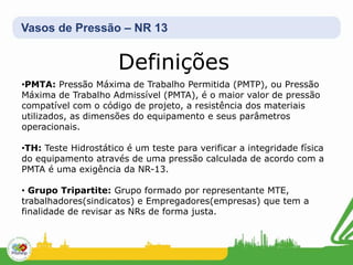 Vasos de Pressão – NR 13
Definições
•PMTA: Pressão Máxima de Trabalho Permitida (PMTP), ou Pressão
Máxima de Trabalho Admissível (PMTA), é o maior valor de pressão
compatível com o código de projeto, a resistência dos materiais
utilizados, as dimensões do equipamento e seus parâmetros
operacionais.
•TH: Teste Hidrostático é um teste para verificar a integridade física
do equipamento através de uma pressão calculada de acordo com a
PMTA é uma exigência da NR-13.
• Grupo Tripartite: Grupo formado por representante MTE,
trabalhadores(sindicatos) e Empregadores(empresas) que tem a
finalidade de revisar as NRs de forma justa.
 