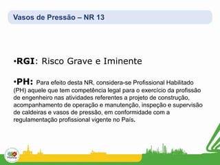 Vasos de Pressão – NR 13
•RGI: Risco Grave e Iminente
•PH: Para efeito desta NR, considera-se Profissional Habilitado
(PH) aquele que tem competência legal para o exercício da profissão
de engenheiro nas atividades referentes a projeto de construção,
acompanhamento de operação e manutenção, inspeção e supervisão
de caldeiras e vasos de pressão, em conformidade com a
regulamentação profissional vigente no País.
 