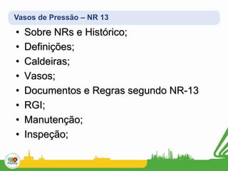 Vasos de Pressão – NR 13
• Sobre NRs e Histórico;
• Definições;
• Caldeiras;
• Vasos;
• Documentos e Regras segundo NR-13
• RGI;
• Manutenção;
• Inspeção;
 