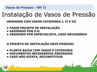 Vasos de Pressão – NR 13
UNIDADES COM VASOS CATEGORIA I, II E III
• FAZER PROJETO DE INSTALAÇÃO
• ASSINADO POR P.H.
• ASSINADO POR ESPECIALISTA, CASO NECESSÁRIO
O PROJETO DE INSTALAÇÃO DEVE POSSUIR:
• PLANTA BAIXA COM VASOS E CATEGORIA
• DOCUMENTOS NECESSÁRIOS ASSINADOS
• CASO NÃO EXISTA, RECONSTITUIR
Instalação de Vasos de Pressão
 