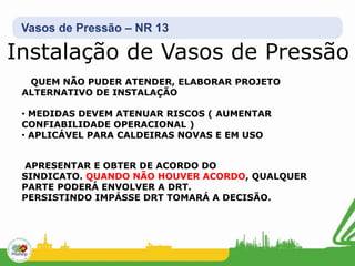 Vasos de Pressão – NR 13
Instalação de Vasos de Pressão
QUEM NÃO PUDER ATENDER, ELABORAR PROJETO
ALTERNATIVO DE INSTALAÇÃO
• MEDIDAS DEVEM ATENUAR RISCOS ( AUMENTAR
CONFIABILIDADE OPERACIONAL )
• APLICÁVEL PARA CALDEIRAS NOVAS E EM USO
APRESENTAR E OBTER DE ACORDO DO
SINDICATO. QUANDO NÃO HOUVER ACORDO, QUALQUER
PARTE PODERÁ ENVOLVER A DRT.
PERSISTINDO IMPÁSSE DRT TOMARÁ A DECISÃO.
 