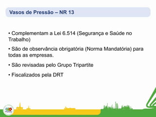Vasos de Pressão – NR 13
• Complementam a Lei 6.514 (Segurança e Saúde no
Trabalho)
• São de observância obrigatória (Norma Mandatória) para
todas as empresas.
• São revisadas pelo Grupo Tripartite
• Fiscalizados pela DRT
 