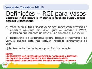Vasos de Pressão – NR 13
Definições – RGI para Vasos
Constitui risco grave e iminente a falta de qualquer um
dos seguintes itens:
a) Válvula ou outro dispositivo de segurança com pressão de
abertura ajustada em valor igual ou inferior a PMTA,
instalada diretamente no vaso ou no sistema que o inclui.
b) Dispositivo de segurança contra bloqueio inadvertido da
válvula quando esta não estiver instalada diretamente no
vaso.
c) Instrumento que indique a pressão de operação.
NOTAS
• DISPOSITIVO NÃO NECESSARIAMENTE PSV ( ACIONADO À PRESSÃO)
• BLOQUEIO EM VASOS COM ÚNICA PSV NÃO RECOMENDÁVEL
• INSTRUMENTOS INDICADORES DE PRESSÃO NO VASO OU REMOTOS
 