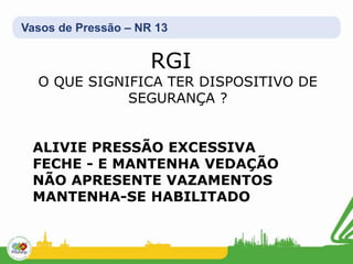 Vasos de Pressão – NR 13
RGI
O QUE SIGNIFICA TER DISPOSITIVO DE
SEGURANÇA ?
ALIVIE PRESSÃO EXCESSIVA
FECHE - E MANTENHA VEDAÇÃO
NÃO APRESENTE VAZAMENTOS
MANTENHA-SE HABILITADO
 