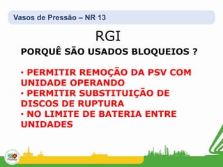 Vasos de Pressão – NR 13
PORQUÊ SÃO USADOS BLOQUEIOS ?
• PERMITIR REMOÇÃO DA PSV COM
UNIDADE OPERANDO
• PERMITIR SUBSTITUIÇÃO DE
DISCOS DE RUPTURA
• NO LIMITE DE BATERIA ENTRE
UNIDADES
RGI
 