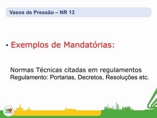 Vasos de Pressão – NR 13
• Exemplos de Mandatórias:
Normas Técnicas citadas em regulamentos
Regulamento: Portarias, Decretos, Resoluções etc.
 