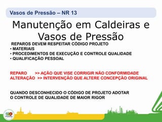 Vasos de Pressão – NR 13
Manutenção em Caldeiras e
Vasos de Pressão
REPAROS DEVEM RESPEITAR CÓDIGO PROJETO
• MATERIAIS
• PROCEDIMENTOS DE EXECUÇÃO E CONTROLE QUALIDADE
• QUALIFICAÇÃO PESSOAL
REPARO >> AÇÃO QUE VISE CORRIGIR NÃO CONFORMIDADE
ALTERAÇÃO >> INTERVENÇÃO QUE ALTERE CONCEPÇÃO ORIGINAL
QUANDO DESCONHECIDO O CÓDIGO DE PROJETO ADOTAR
O CONTROLE DE QUALIDADE DE MAIOR RIGOR
 