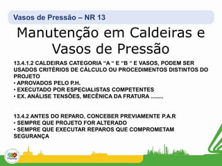 Vasos de Pressão – NR 13
13.4.1.2 CALDEIRAS CATEGORIA “A “ E “B “ E VASOS, PODEM SER
USADOS CRITÉRIOS DE CÁLCULO OU PROCEDIMENTOS DISTINTOS DO
PROJETO
• APROVADOS PELO P.H.
• EXECUTADO POR ESPECIALISTAS COMPETENTES
• EX. ANÁLISE TENSÕES, MECÊNICA DA FRATURA ........
13.4.2 ANTES DO REPARO, CONCEBER PREVIAMENTE P.A.R
• SEMPRE QUE PROJETO FOR ALTERADO
• SEMPRE QUE EXECUTAR REPAROS QUE COMPROMETAM
SEGURANÇA
Manutenção em Caldeiras e
Vasos de Pressão
 