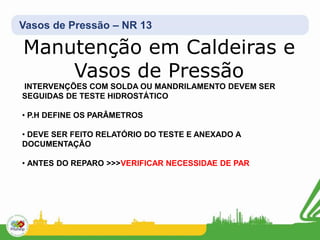 Vasos de Pressão – NR 13
Manutenção em Caldeiras e
Vasos de Pressão
INTERVENÇÕES COM SOLDA OU MANDRILAMENTO DEVEM SER
SEGUIDAS DE TESTE HIDROSTÁTICO
• P.H DEFINE OS PARÂMETROS
• DEVE SER FEITO RELATÓRIO DO TESTE E ANEXADO A
DOCUMENTAÇÃO
• ANTES DO REPARO >>>VERIFICAR NECESSIDAE DE PAR
 