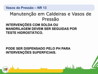 Vasos de Pressão – NR 13
Manutenção em Caldeiras e Vasos de
Pressão
INTERVENÇÕES COM SOLDA OU
MANDRILAGEM DEVEM SER SEGUIDAS POR
TESTE HIDROSTÁTICO.
PODE SER DISPENSADO PELO PH PARA
INTERVENÇÕES SUPERFICIAIS.
 