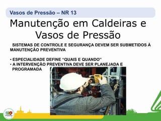 Vasos de Pressão – NR 13
Manutenção em Caldeiras e
Vasos de Pressão
SISTEMAS DE CONTROLE E SEGURANÇA DEVEM SER SUBMETIDOS À
MANUTENÇÃO PREVENTIVA
• ESPECIALIDADE DEFINE “QUAIS E QUANDO”
• A INTERVENÇÃO PREVENTIVA DEVE SER PLANEJADA E
PROGRAMADA
 