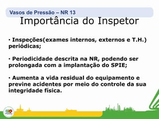Vasos de Pressão – NR 13
Importância do Inspetor
• Inspeções(exames internos, externos e T.H.)
periódicas;
• Periodicidade descrita na NR, podendo ser
prolongada com a implantação do SPIE;
• Aumenta a vida residual do equipamento e
previne acidentes por meio do controle da sua
integridade física.
 