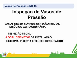 Vasos de Pressão – NR 13
VASOS DEVEM SOFRER INSPEÇÃO: INICIAL,
PERIÓDICA EXTRAORDINÁRIA
INSPEÇÃO INICIAL
• LOCAL DEFINITIVO DA INSTALAÇÃO
• EXTERNA, INTERNA E TESTE HIDROSTÁTICO
Inspeção de Vasos de
Pressão
 