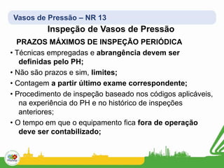 Vasos de Pressão – NR 13
Inspeção de Vasos de Pressão
PRAZOS MÁXIMOS DE INSPEÇÃO PERIÓDICA
• Técnicas empregadas e abrangência devem ser
definidas pelo PH;
• Não são prazos e sim, limites;
• Contagem a partir último exame correspondente;
• Procedimento de inspeção baseado nos códigos aplicáveis,
na experiência do PH e no histórico de inspeções
anteriores;
• O tempo em que o equipamento fica fora de operação
deve ser contabilizado;
 