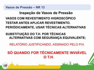 Vasos de Pressão – NR 13
Inspeção de Vasos de Pressão
VASOS COM REVESTIMENTO HIGROSCÓPICO
TESTAR ANTES APLICAR REVESTIMENTO.
PERIÓDICAMENTE, USAR TÉCNICAS ALTERNATIVAS
SUBSTITUIÇÃO DO T.H. POR TÉCNICAS
ALTERNATIVAS COM SEGURANÇA EQUIVALENTE;
RELATÓRIO JUSTIFICANDO, ASSINADO PELO P.H.
SÓ QUANDO FOR TÉCNICAMENTE INVIÁVEL
O T.H.
 