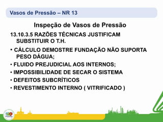 Vasos de Pressão – NR 13
Inspeção de Vasos de Pressão
13.10.3.5 RAZÕES TÉCNICAS JUSTIFICAM
SUBSTITUIR O T.H.
• CÁLCULO DEMOSTRE FUNDAÇÃO NÃO SUPORTA
PESO DÁGUA;
• FLUIDO PREJUDICIAL AOS INTERNOS;
• IMPOSSIBILIDADE DE SECAR O SISTEMA
• DEFEITOS SUBCRÍTICOS
• REVESTIMENTO INTERNO ( VITRIFICADO )
 
