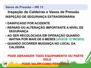 Vasos de Pressão – NR 13
Inspeção de Caldeiras e Vasos de Pressão
INSPEÇÃO DE SEGURANÇA EXTRAORDINÁRIA
• DANIFICADO POR ACIDENTE
• REPARO OU ALTERAÇÃO IMPORTANTE A NÍVEL DE
SEGURANÇA
• AO SER RECOLOCADA EM OPERAÇÃO QUANDO
INATIVA POR MAIS DE 6 MESES (VASOS 12 MESES)
• QUANDO OCORRER MUDANÇA NO LOCAL DA
CALDEIRA
PODE ABRANGER TODO EQUIPAMENTO OU PARTE
DELE
PODE VALER COMO PERIÓDICA
 
