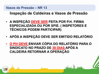Vasos de Pressão – NR 13
Inspeção de Caldeiras e Vasos de Pressão
• A INSPEÇÃO DEVE SER FEITA POR P.H. FIRMA
ESPECIALIZADA OU POR SPIE. ( INSPETORES E
TÉCNICOS PODEM PARTICIPAR)
• APÓS A INSPEÇÃO DEVE SER EMITIDO RELATÓRIO
• O PH DEVE ENVIAR CÓPIA DO RELATÓRIO PARA O
SINDICATO NO PRAZO DE 30 DIAS APÓS A
CALDEIRA RETORNAR A OPERAÇÃO
 