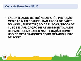 Vasos de Pressão – NR 13
• ENCONTRANDO DEFICIÊNCIAS APÓS INSPEÇÃO
MEDIDAS MAIS COMUNS SÃO TROCA DE PARTE
DO VASO , SUBSTITUIÇÃO DE PLACAS, TROCA DE
TUBOS E APLICAÇÃO DE REVESTIMENTO, ALÉM
DE PARTICULARIDADES NA OPERAÇÃO COMO
USO DE DESAERADORES COMO METABISULFITO
DE SÓDIO.
 