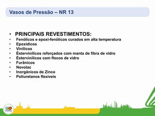 Vasos de Pressão – NR 13
• PRINCIPAIS REVESTIMENTOS:
• Fenólicos e epoxi-fenólicos curados em alta temperatura
• Epoxídicos
• Vinílicos
• Éstervinílicos reforçados com manta de fibra de vidro
• Éstervinílicos com flocos de vidro
• Furânicos
• Novolac
• Inorgânicos de Zinco
• Poliuretanos flexíveis
 