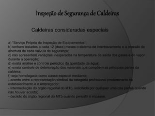 Inspeção de Segurança de Caldeiras
Caldeiras consideradas especiais
a) "Serviço Próprio de Inspeção de Equipamentos”;
b) tenham testados a cada 12 (doze) meses o sistema de intertravamento e a pressão de
abertura de cada válvula de segurança;
c) não apresentem variações inesperadas na temperatura de saída dos gases e do vapor
durante a operação;
d) exista análise e controle periódico da qualidade da água;
e) exista controle de deterioração dos materiais que compõem as principais partes da
caldeira;
f) seja homologada como classe especial mediante:
- acordo entre a representação sindical da categoria profissional predominante no
estabelecimento e o empregador;
- intermediação do órgão regional do MTb, solicitada por qualquer uma das partes quando
não houver acordo;
- decisão do órgão regional do MTb quando persistir o impasse.
 