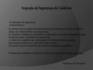 a) sempre que a caldeira for danificada por acidente ou outra ocorrência
capaz de comprometer sua segurança;
b) quando a caldeira for submetida à alteração ou reparo importante capaz
de alterar suas condições de segurança;
c) antes de a caldeira ser recolocada em funcionamento, quando
permanecer inativa por mais de 6 (seis) meses;
d) quando houver mudança de local de instalação da caldeira.
A inspeção de segurança
extraordinária :
Profissional Habilitado ou Serviço Próprio de Inspeção de Equipamentos
Relatório de Inspeção
Inspeção de Segurança de Caldeiras
 