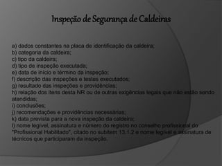 a) dados constantes na placa de identificação da caldeira;
b) categoria da caldeira;
c) tipo da caldeira;
d) tipo de inspeção executada;
e) data de início e término da inspeção;
f) descrição das inspeções e testes executados;
g) resultado das inspeções e providências;
h) relação dos itens desta NR ou de outras exigências legais que não estão sendo
atendidas;
i) conclusões;
j) recomendações e providências necessárias;
k) data prevista para a nova inspeção da caldeira;
l) nome legível, assinatura e número do registro no conselho profissional do
"Profissional Habilitado", citado no subitem 13.1.2 e nome legível e assinatura de
técnicos que participaram da inspeção.
Inspeção de Segurança de Caldeiras
 