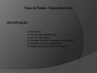 Vasos de Pressão - Disposições Gerais
identificação
a) fabricante;
b) número de identificação;
c) ano de fabricação;
d) pressão máxima de trabalho admissível;
e) pressão de teste hidrostático;
f) código de projeto e ano de edição.
 
