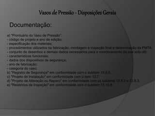 Vasos de Pressão - Disposições Gerais
Documentação:
a) "Prontuário do Vaso de Pressão”:
- código de projeto e ano de edição;
- especificação dos materiais;
- procedimentos utilizados na fabricação, montagem e inspeção final e determinação da PMTA;
- conjunto de desenhos e demais dados necessários para o monitoramento da sua vida útil;
- características funcionais;
- dados dos dispositivos de segurança;
- ano de fabricação;
- categoria do vaso;
b) "Registro de Segurança" em conformidade com o subitem 13.6.5;
c) "Projeto de Instalação" em conformidade com o item 13.7;
d) "Projeto de Alteração ou Reparo" em conformidade com os subitens 13.9.2 e 13.9.3;
e) "Relatórios de Inspeção" em conformidade com o subitem 13.10.8.
 
