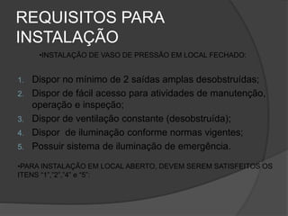 REQUISITOS PARA
INSTALAÇÃO
1. Dispor no mínimo de 2 saídas amplas desobstruídas;
2. Dispor de fácil acesso para atividades de manutenção,
operação e inspeção;
3. Dispor de ventilação constante (desobstruída);
4. Dispor de iluminação conforme normas vigentes;
5. Possuir sistema de iluminação de emergência.
•INSTALAÇÃO DE VASO DE PRESSÃO EM LOCAL FECHADO:
•PARA INSTALAÇÃO EM LOCAL ABERTO, DEVEM SEREM SATISFEITOS OS
ITENS “1”,”2”,”4” e “5”:
 