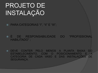 PROJETO DE
INSTALAÇÃO
 PARA CATEGORIAS “I”, “II” E “III”;
 É DE RESPONSABILIDADE DO “PROFISSIONAL
HABILITADO” ;
 DEVE CONTER PELO MENOS A PLANTA BAIXA DO
ESTABELECIMENTO, COM O POSICIONAMENTO E A
CATEGORIA DE CADA VASO E DAS INSTALAÇÕES DE
SEGURANÇA.
 