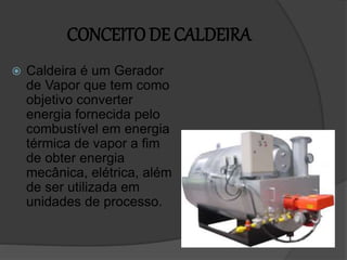 CONCEITO DE CALDEIRA
 Caldeira é um Gerador
de Vapor que tem como
objetivo converter
energia fornecida pelo
combustível em energia
térmica de vapor a fim
de obter energia
mecânica, elétrica, além
de ser utilizada em
unidades de processo.
 