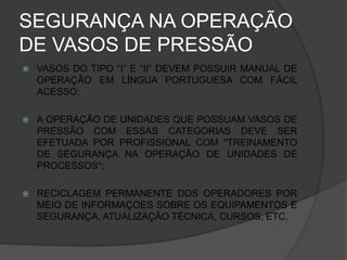 SEGURANÇA NA OPERAÇÃO
DE VASOS DE PRESSÃO
 VASOS DO TIPO “I” E “II” DEVEM POSSUIR MANUAL DE
OPERAÇÃO EM LÍNGUA PORTUGUESA COM FÁCIL
ACESSO;
 A OPERAÇÃO DE UNIDADES QUE POSSUAM VASOS DE
PRESSÃO COM ESSAS CATEGORIAS DEVE SER
EFETUADA POR PROFISSIONAL COM "TREINAMENTO
DE SEGURANÇA NA OPERAÇÃO DE UNIDADES DE
PROCESSOS“;
 RECICLAGEM PERMANENTE DOS OPERADORES POR
MEIO DE INFORMAÇOES SOBRE OS EQUIPAMENTOS E
SEGURANÇA, ATUALIZAÇÃO TÉCNICA, CURSOS, ETC.
 