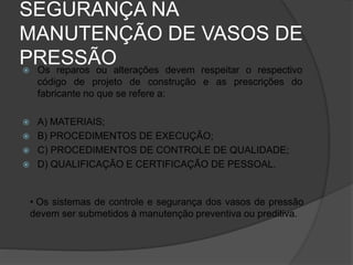 SEGURANÇA NA
MANUTENÇÃO DE VASOS DE
PRESSÃO
 Os reparos ou alterações devem respeitar o respectivo
código de projeto de construção e as prescrições do
fabricante no que se refere a:
 A) MATERIAIS;
 B) PROCEDIMENTOS DE EXECUÇÃO;
 C) PROCEDIMENTOS DE CONTROLE DE QUALIDADE;
 D) QUALIFICAÇÃO E CERTIFICAÇÃO DE PESSOAL.
• Os sistemas de controle e segurança dos vasos de pressão
devem ser submetidos à manutenção preventiva ou preditiva.
 