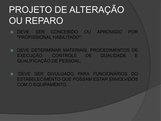 PROJETO DE ALTERAÇÃO
OU REPARO
 DEVE SER CONCEBIDO OU APROVADO POR
"PROFISSIONAL HABILITADO";
 DEVE DETERMINAR MATERIAIS, PROCEDIMENTOS DE
EXECUÇÃO, CONTROLE DE QUALIDADE E
QUALIFICAÇÃO DE PESSOAL;
 DEVE SER DIVULGADO PARA FUNCIONÁRIOS DO
ESTABELECIMENTO QUE POSSAM ESTAR ENVOLVIDOS
COM O EQUIPAMENTO.
 