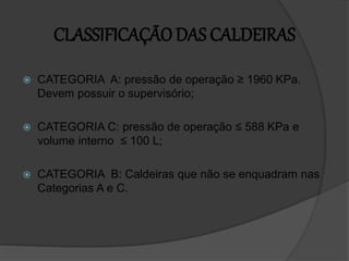 CLASSIFICAÇÃO DAS CALDEIRAS
 CATEGORIA A: pressão de operação ≥ 1960 KPa.
Devem possuir o supervisório;
 CATEGORIA C: pressão de operação ≤ 588 KPa e
volume interno ≤ 100 L;
 CATEGORIA B: Caldeiras que não se enquadram nas
Categorias A e C.
 