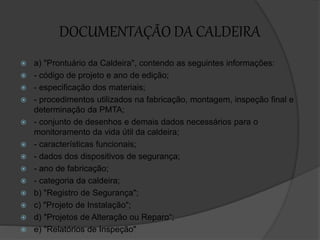 DOCUMENTAÇÃO DA CALDEIRA
 a) "Prontuário da Caldeira", contendo as seguintes informações:
 - código de projeto e ano de edição;
 - especificação dos materiais;
 - procedimentos utilizados na fabricação, montagem, inspeção final e
determinação da PMTA;
 - conjunto de desenhos e demais dados necessários para o
monitoramento da vida útil da caldeira;
 - características funcionais;
 - dados dos dispositivos de segurança;
 - ano de fabricação;
 - categoria da caldeira;
 b) "Registro de Segurança";
 c) "Projeto de Instalação";
 d) "Projetos de Alteração ou Reparo“;
 e) "Relatórios de Inspeção"
 