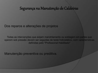 Segurança na Manutenção de Caldeiras
Dos reparos e alterações de projetos
Todas as intervenções que exijam mandrilamento ou soldagem em partes que
operem sob pressão devem ser seguidas de teste hidrostático, com características
definidas pelo "Profissional Habilitado"
Manutenção preventiva ou preditiva.
 