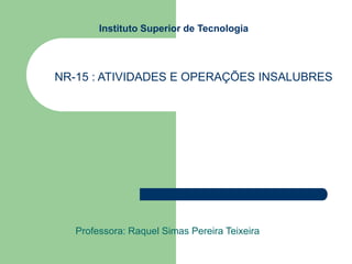Instituto Superior de Tecnologia
Professora: Raquel Simas Pereira Teixeira
NR-15 : ATIVIDADES E OPERAÇÕES INSALUBRES
 