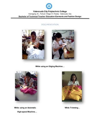 Valenzuela City Polytechnic College
Kamagong St., Fortune Village VI, Parada, Valenzuela City
Bachelor of Technical Teacher Education-Garments and Fashion Design
DOCUMENTATION
While using an Edging Machine…
While using an Automatic While Trimming…
High-speed Machine…
 
