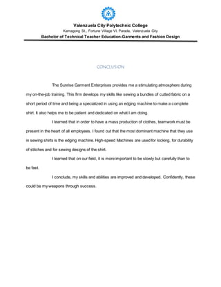 Valenzuela City Polytechnic College
Kamagong St., Fortune Village VI, Parada, Valenzuela City
Bachelor of Technical Teacher Education-Garments and Fashion Design
CONCLUSION
The Sunrise Garment Enterprises provides me a stimulating atmosphere during
my on-the-job training. This firm develops my skills like sewing a bundles of cutted fabric on a
short period of time and being a specialized in using an edging machine to make a complete
shirt. It also helps me to be patient and dedicated on what I am doing.
I learned that in order to have a mass production of clothes, teamwork must be
present in the heart of all employees. I found out that the most dominant machine that they use
in sewing shirts is the edging machine. High-speed Machines are used for locking, for durability
of stitches and for sewing designs of the shirt.
I learned that on our field, it is more important to be slowly but carefully than to
be fast.
I conclude, my skills and abilities are improved and developed. Confidently, these
could be my weapons through success.
 