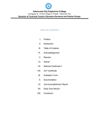 Valenzuela City Polytechnic College
Kamagong St., Fortune Village VI, Parada, Valenzuela City
Bachelor of Technical Teacher Education-Garments and Fashion Design
TABLE OF CONTENTS
I. Preface
II. Introduction
III. Table of Contents
IV. Acknowledgement
V. Resume
VI. Waiver
VII. National Certificate II
VIII. OJT Certificate
IX. Evaluation Form
X. Documentation
XI. Job Accomplishment Report
XII. Daily Time Record
XIII. Conclusion
 