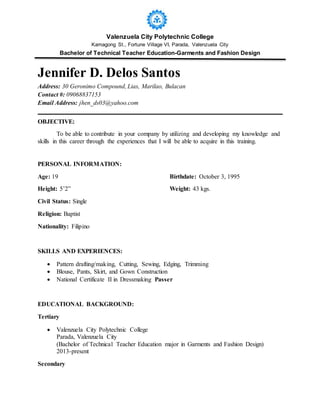 Valenzuela City Polytechnic College
Kamagong St., Fortune Village VI, Parada, Valenzuela City
Bachelor of Technical Teacher Education-Garments and Fashion Design
Jennifer D. Delos Santos
Address: 30 Geronimo Compound, Lias, Marilao, Bulacan
Contact #: 09068837153
Email Address: jhen_ds03@yahoo.com
OBJECTIVE:
To be able to contribute in your company by utilizing and developing my knowledge and
skills in this career through the experiences that I will be able to acquire in this training.
PERSONAL INFORMATION:
Age: 19 Birthdate: October 3, 1995
Height: 5’2” Weight: 43 kgs.
Civil Status: Single
Religion: Baptist
Nationality: Filipino
SKILLS AND EXPERIENCES:
 Pattern drafting/making, Cutting, Sewing, Edging, Trimming
 Blouse, Pants, Skirt, and Gown Construction
 National Certificate II in Dressmaking Passer
EDUCATIONAL BACKGROUND:
Tertiary
 Valenzuela City Polytechnic College
Parada, Valenzuela City
(Bachelor of Technical Teacher Education major in Garments and Fashion Design)
2013-present
Secondary
 