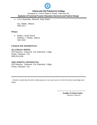 Valenzuela City Polytechnic College
Kamagong St., Fortune Village VI, Parada, Valenzuela City
Bachelor of Technical Teacher Education-Garments and Fashion Design
 A.F.G. Bernardino Memorial Trade School
Lias, Marilao, Bulacan
2008-2012
Primary
 Marilao Central School
Poblacion 1, Marilao, Bulacan
2002-2008
CHARACTER REFERENCES:
MS. EMILDA PEPITO
GFD Instructor, Valenzuela City Polytechnic College
Parada, Valenzuela City
0999-819-4104
MRS. ROQUITA DONDOYANO
GFD Instructor, Valenzuela City Polytechnic College
Parada, Valenzuela City
I hereby certify that the above information is true and correct to the best of my knowledge and
belief.
Jennifer D. Delos Santos
Applicant’s Signature
 