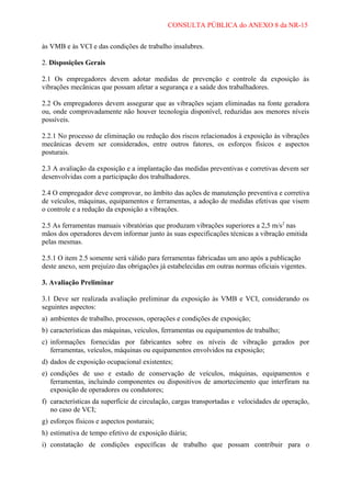 CONSULTA PÚBLICA do ANEXO 8 da NR-15
às VMB e às VCI e das condições de trabalho insalubres.
2. Disposições Gerais
2.1 Os empregadores devem adotar medidas de prevenção e controle da exposição às
vibrações mecânicas que possam afetar a segurança e a saúde dos trabalhadores.
2.2 Os empregadores devem assegurar que as vibrações sejam eliminadas na fonte geradora
ou, onde comprovadamente não houver tecnologia disponível, reduzidas aos menores níveis
possíveis.
2.2.1 No processo de eliminação ou redução dos riscos relacionados à exposição às vibrações
mecânicas devem ser considerados, entre outros fatores, os esforços físicos e aspectos
posturais.
2.3 A avaliação da exposição e a implantação das medidas preventivas e corretivas devem ser
desenvolvidas com a participação dos trabalhadores.
2.4 O empregador deve comprovar, no âmbito das ações de manutenção preventiva e corretiva
de veículos, máquinas, equipamentos e ferramentas, a adoção de medidas efetivas que visem
o controle e a redução da exposição a vibrações.
2.5 As ferramentas manuais vibratórias que produzam vibrações superiores a 2,5 m/s2 nas
mãos dos operadores devem informar junto às suas especificações técnicas a vibração emitida
pelas mesmas.
2.5.1 O item 2.5 somente será válido para ferramentas fabricadas um ano após a publicação
deste anexo, sem prejuízo das obrigações já estabelecidas em outras normas oficiais vigentes.
3. Avaliação Preliminar
3.1 Deve ser realizada avaliação preliminar da exposição às VMB e VCI, considerando os
seguintes aspectos:
a) ambientes de trabalho, processos, operações e condições de exposição;
b) características das máquinas, veículos, ferramentas ou equipamentos de trabalho;
c) informações fornecidas por fabricantes sobre os níveis de vibração gerados por
ferramentas, veículos, máquinas ou equipamentos envolvidos na exposição;
d) dados de exposição ocupacional existentes;
e) condições de uso e estado de conservação de veículos, máquinas, equipamentos e
ferramentas, incluindo componentes ou dispositivos de amortecimento que interfiram na
exposição de operadores ou condutores;
f) características da superfície de circulação, cargas transportadas e velocidades de operação,
no caso de VCI;
g) esforços físicos e aspectos posturais;
h) estimativa de tempo efetivo de exposição diária;
i) constatação de condições específicas de trabalho que possam contribuir para o

 