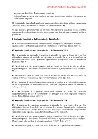 CONSULTA PÚBLICA do ANEXO 8 da NR-15
agravamento dos efeitos decorrentes da exposição;
j) informações ou registros relacionados a queixas e antecedentes médicos relacionados aos
trabalhadores expostos.
3.2 Os resultados da avaliação preliminar devem subsidiar a adoção de medidas preventivas e
corretivas, sem prejuízo de outras medidas previstas nas demais NR.
3.3 Se a avaliação preliminar não for suficiente para permitir a tomada de decisão quanto à
necessidade de implantação de medidas preventivas e corretivas, deve-se proceder à avaliação
quantitativa.
4. Avaliação Quantitativa da Exposição dos Trabalhadores
4.1 A avaliação quantitativa deve ser representativa da exposição, abrangendo aspectos
organizacionais e ambientais que envolvam o trabalhador no exercício de suas funções.
4.2 Avaliação quantitativa da exposição dos trabalhadores às VMB
4.2.1 A avaliação da exposição ocupacional à vibração em mãos e braços deve ser feita
utilizando-se sistemas de medição que permitam a obtenção da aceleração resultante de
exposição normalizada (aren), parâmetro representativo da exposição diária do trabalhador,
descrito no item 8.
4.2.2 O nível de ação para a avaliação da exposição ocupacional diária à vibração em mãos e
braços corresponde a um valor de aceleração resultante de exposição normalizada (aren) de
2,5 m/s2.
4.2.3 O limite de exposição ocupacional diária à vibração em mãos e braços corresponde a um
valor de aceleração resultante de exposição normalizada (aren) de 5 m/s2.
4.2.4 As situações de exposição ocupacional superior ao nível de ação, independentemente do
uso de equipamentos de proteção individual, implicam obrigatória adoção de medidas de
caráter preventivo.
4.2.5 As situações de exposição ocupacional superior ao limite de exposição,
independentemente do uso de equipamentos de proteção individual, implicam obrigatória
adoção de medidas de caráter corretivo.
4.3 Avaliação quantitativa da exposição dos trabalhadores às VCI
4.3.1 A avaliação da exposição ocupacional à vibração de corpo inteiro deve ser feita
utilizando-se sistemas de medição que permitam a determinação da aceleração resultante de
exposição normalizada (aren) e do valor da dose de vibração resultante (VDVR), parâmetros
representativos da exposição diária do trabalhador, descritos no item 8.
4.3.2 O nível de ação para a avaliação da exposição ocupacional diária à vibração de corpo
inteiro corresponde a um valor da aceleração resultante de exposição normalizada (aren) de
0,5m/s2, ou ao valor da dose de vibração resultante (VDVR) de 9,1m/s1,75.
4.3.3 O limite de exposição ocupacional diária à vibração de corpo inteiro corresponde a:

 