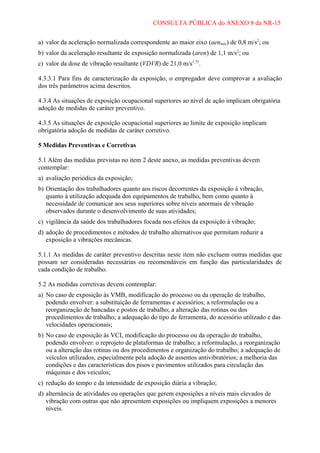 CONSULTA PÚBLICA do ANEXO 8 da NR-15
a) valor da aceleração normalizada correspondente ao maior eixo (aenmáx) de 0,8 m/s2; ou
b) valor da aceleração resultante de exposição normalizada (aren) de 1,1 m/s2; ou
c) valor da dose de vibração resultante (VDVR) de 21,0 m/s1,75.
4.3.3.1 Para fins de caracterização da exposição, o empregador deve comprovar a avaliação
dos três parâmetros acima descritos.
4.3.4 As situações de exposição ocupacional superiores ao nível de ação implicam obrigatória
adoção de medidas de caráter preventivo.
4.3.5 As situações de exposição ocupacional superiores ao limite de exposição implicam
obrigatória adoção de medidas de caráter corretivo.
5 Medidas Preventivas e Corretivas
5.1 Além das medidas previstas no item 2 deste anexo, as medidas preventivas devem
contemplar:
a) avaliação periódica da exposição;
b) Orientação dos trabalhadores quanto aos riscos decorrentes da exposição à vibração,
quanto à utilização adequada dos equipamentos de trabalho, bem como quanto à
necessidade de comunicar aos seus superiores sobre níveis anormais de vibração
observados durante o desenvolvimento de suas atividades;
c) vigilância da saúde dos trabalhadores focada nos efeitos da exposição à vibração;
d) adoção de procedimentos e métodos de trabalho alternativos que permitam reduzir a
exposição a vibrações mecânicas.
5.1.1 As medidas de caráter preventivo descritas neste item não excluem outras medidas que
possam ser consideradas necessárias ou recomendáveis em função das particularidades de
cada condição de trabalho.
5.2 As medidas corretivas devem contemplar:
a) No caso de exposição às VMB, modificação do processo ou da operação de trabalho,
podendo envolver: a substituição de ferramentas e acessórios; a reformulação ou a
reorganização de bancadas e postos de trabalho; a alteração das rotinas ou dos
procedimentos de trabalho; a adequação do tipo de ferramenta, do acessório utilizado e das
velocidades operacionais;
b) No caso de exposição às VCI, modificação do processo ou da operação de trabalho,
podendo envolver: o reprojeto de plataformas de trabalho; a reformulação, a reorganização
ou a alteração das rotinas ou dos procedimentos e organização do trabalho; a adequação de
veículos utilizados, especialmente pela adoção de assentos antivibratórios; a melhoria das
condições e das características dos pisos e pavimentos utilizados para circulação das
máquinas e dos veículos;
c) redução do tempo e da intensidade de exposição diária a vibração;
d) alternância de atividades ou operações que gerem exposições a níveis mais elevados de
vibração com outras que não apresentem exposições ou impliquem exposições a menores
níveis.

 